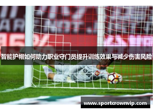 智能护帽如何助力职业守门员提升训练效果与减少伤害风险